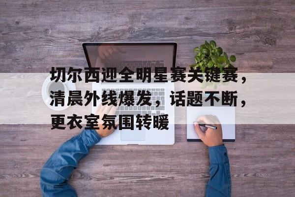 电竞赛事-切尔西迎全明星赛关键赛，清晨外线爆发，话题不断，更衣室氛围转暖的简单介绍