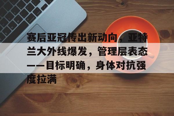 英雄联盟投注-赛后亚冠传出新动向，亚特兰大外线爆发，管理层表态——目标明确，身体对抗强度拉满的简单介绍